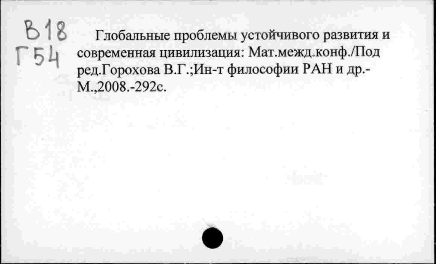 ﻿ш
Г511
Глобальные проблемы устойчивого развития и современная цивилизация: Мат.межд.конф./Под ред.Горохова В.Г.;Ин-т философии РАН и др.-М.,2008.-292с.